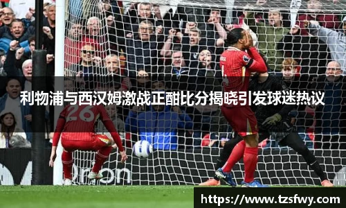 利物浦与西汉姆激战正酣比分揭晓引发球迷热议